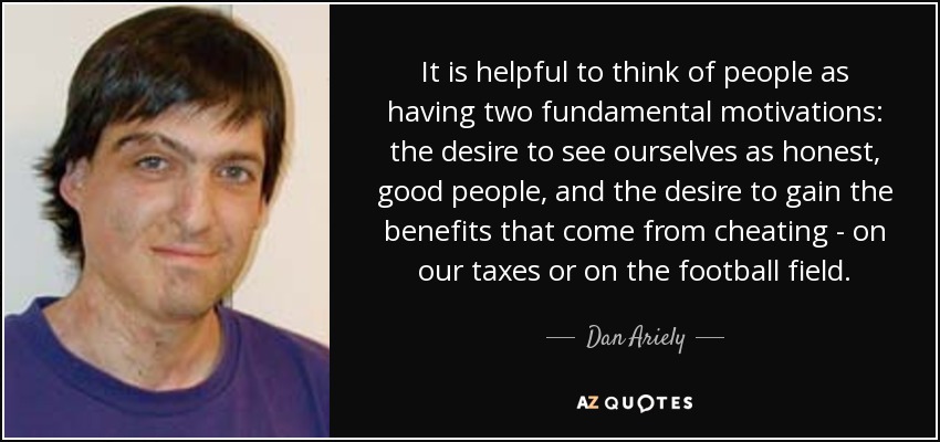 It is helpful to think of people as having two fundamental motivations: the desire to see ourselves as honest, good people, and the desire to gain the benefits that come from cheating - on our taxes or on the football field. - Dan Ariely