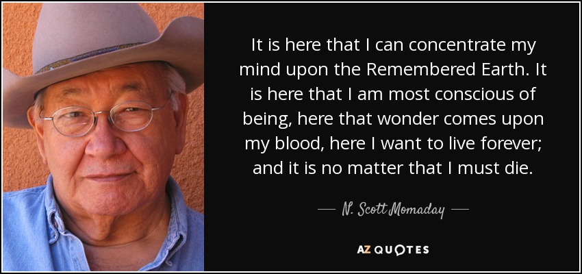It is here that I can concentrate my mind upon the Remembered Earth. It is here that I am most conscious of being, here that wonder comes upon my blood, here I want to live forever; and it is no matter that I must die. - N. Scott Momaday