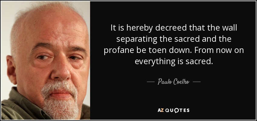 It is hereby decreed that the wall separating the sacred and the profane be toen down. From now on everything is sacred. - Paulo Coelho