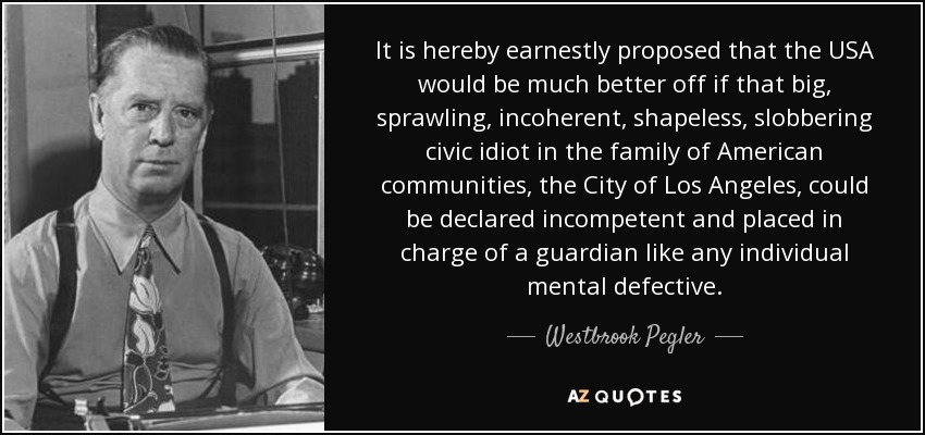 It is hereby earnestly proposed that the USA would be much better off if that big, sprawling, incoherent, shapeless, slobbering civic idiot in the family of American communities, the City of Los Angeles, could be declared incompetent and placed in charge of a guardian like any individual mental defective. - Westbrook Pegler