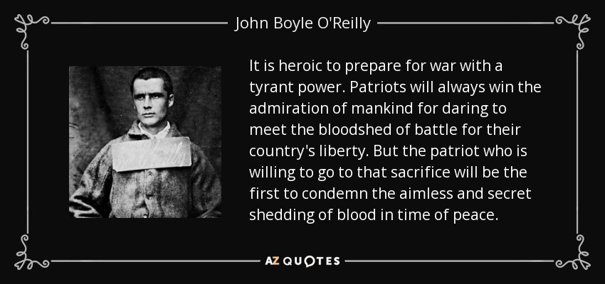 It is heroic to prepare for war with a tyrant power. Patriots will always win the admiration of mankind for daring to meet the bloodshed of battle for their country's liberty. But the patriot who is willing to go to that sacrifice will be the first to condemn the aimless and secret shedding of blood in time of peace. - John Boyle O'Reilly