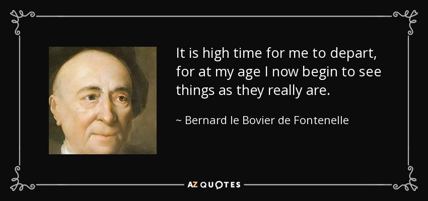 It is high time for me to depart, for at my age I now begin to see things as they really are. - Bernard le Bovier de Fontenelle