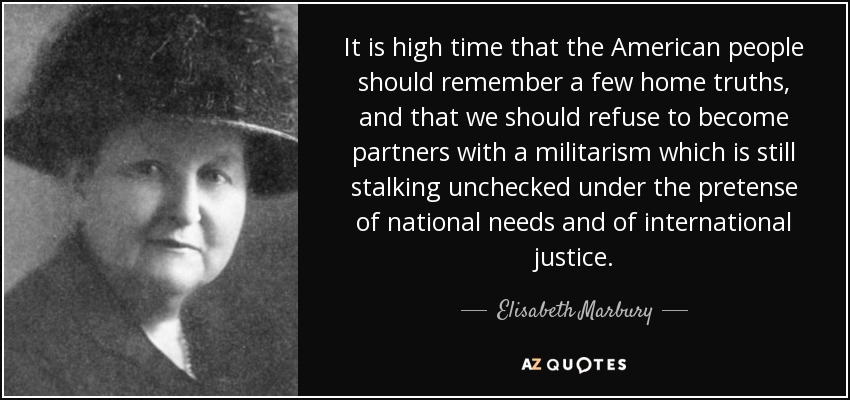 It is high time that the American people should remember a few home truths, and that we should refuse to become partners with a militarism which is still stalking unchecked under the pretense of national needs and of international justice. - Elisabeth Marbury