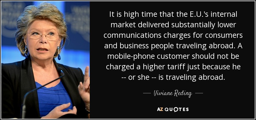 It is high time that the E.U.'s internal market delivered substantially lower communications charges for consumers and business people traveling abroad. A mobile-phone customer should not be charged a higher tariff just because he -- or she -- is traveling abroad. - Viviane Reding