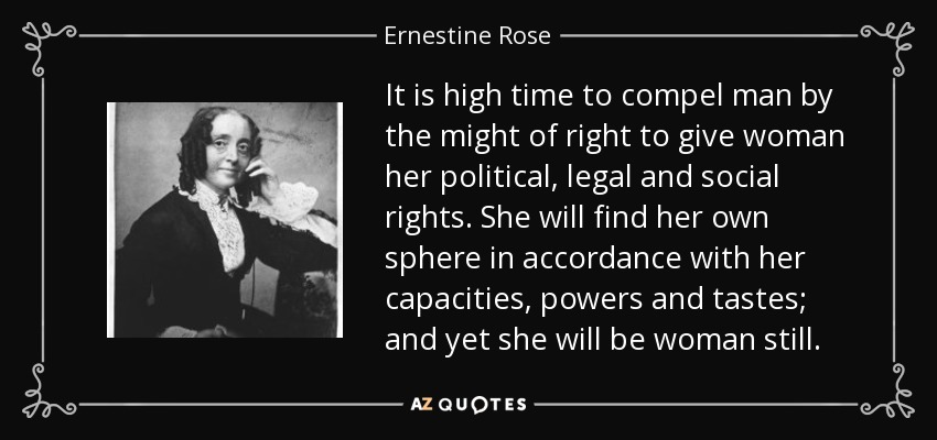 It is high time to compel man by the might of right to give woman her political, legal and social rights. She will find her own sphere in accordance with her capacities, powers and tastes; and yet she will be woman still. - Ernestine Rose