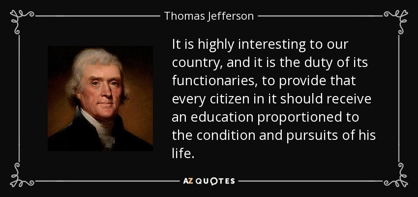 It is highly interesting to our country, and it is the duty of its functionaries, to provide that every citizen in it should receive an education proportioned to the condition and pursuits of his life. - Thomas Jefferson
