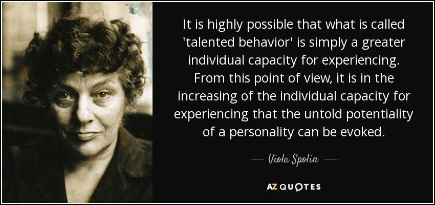 It is highly possible that what is called 'talented behavior' is simply a greater individual capacity for experiencing. From this point of view, it is in the increasing of the individual capacity for experiencing that the untold potentiality of a personality can be evoked. - Viola Spolin