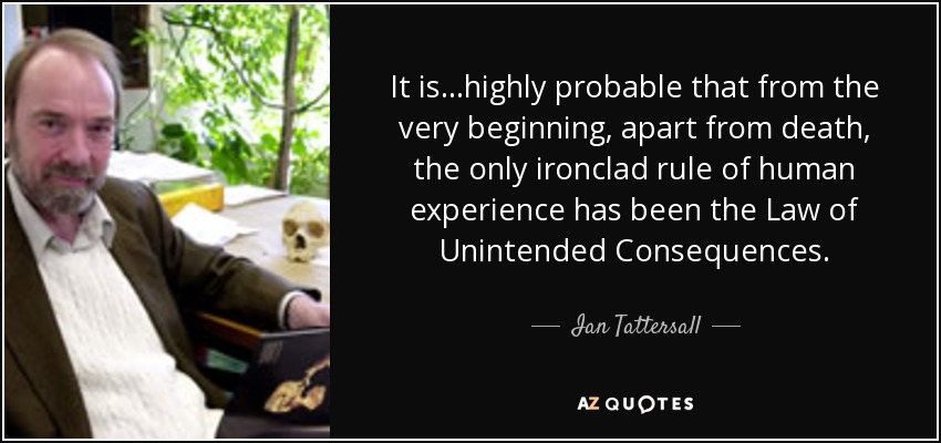 It is...highly probable that from the very beginning, apart from death, the only ironclad rule of human experience has been the Law of Unintended Consequences. - Ian Tattersall