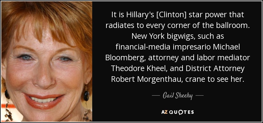 It is Hillary's [Clinton] star power that radiates to every corner of the ballroom. New York bigwigs, such as financial-media impresario Michael Bloomberg, attorney and labor mediator Theodore Kheel, and District Attorney Robert Morgenthau, crane to see her. - Gail Sheehy