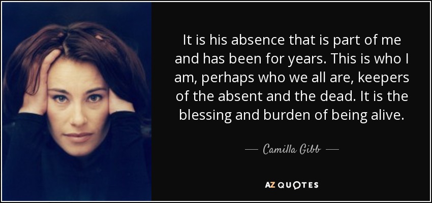 It is his absence that is part of me and has been for years. This is who I am, perhaps who we all are, keepers of the absent and the dead. It is the blessing and burden of being alive. - Camilla Gibb