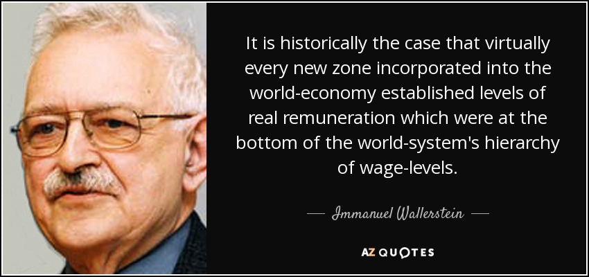 It is historically the case that virtually every new zone incorporated into the world-economy established levels of real remuneration which were at the bottom of the world-system's hierarchy of wage-levels. - Immanuel Wallerstein