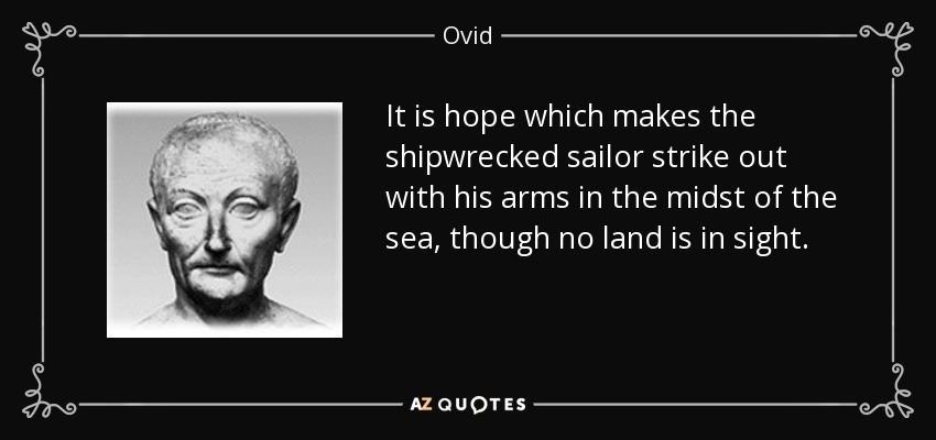 It is hope which makes the shipwrecked sailor strike out with his arms in the midst of the sea, though no land is in sight. - Ovid