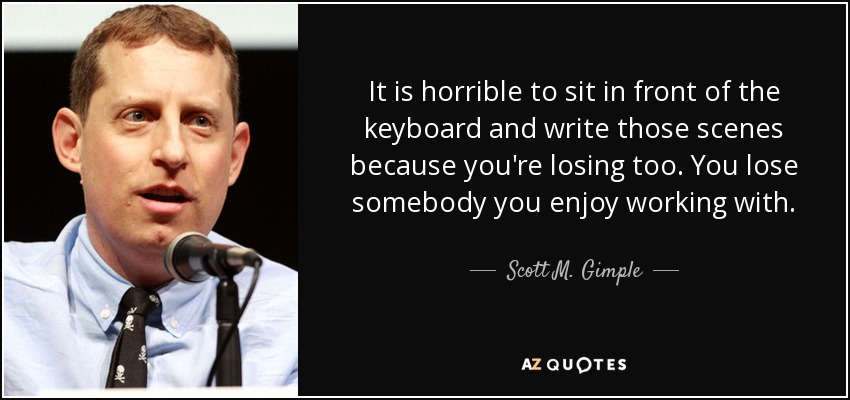 It is horrible to sit in front of the keyboard and write those scenes because you're losing too. You lose somebody you enjoy working with. - Scott M. Gimple