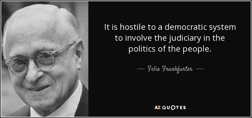 It is hostile to a democratic system to involve the judiciary in the politics of the people. - Felix Frankfurter