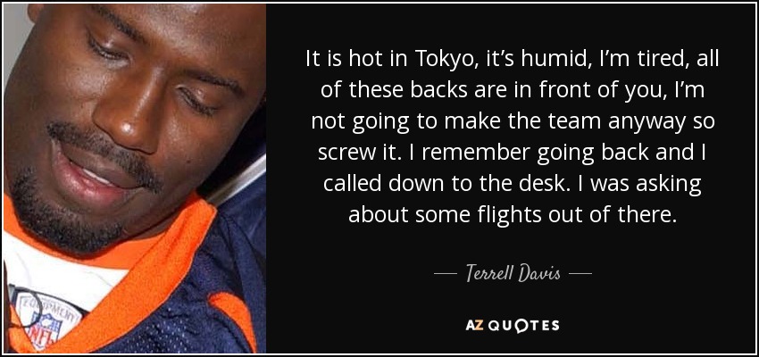 It is hot in Tokyo, it’s humid, I’m tired, all of these backs are in front of you, I’m not going to make the team anyway so screw it. I remember going back and I called down to the desk. I was asking about some flights out of there. - Terrell Davis