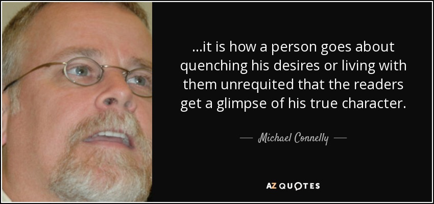 ...it is how a person goes about quenching his desires or living with them unrequited that the readers get a glimpse of his true character. - Michael Connelly