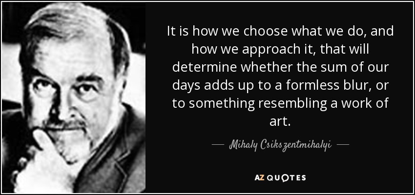 It is how we choose what we do, and how we approach it, that will determine whether the sum of our days adds up to a formless blur, or to something resembling a work of art. - Mihaly Csikszentmihalyi