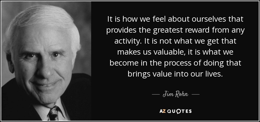 It is how we feel about ourselves that provides the greatest reward from any activity. It is not what we get that makes us valuable, it is what we become in the process of doing that brings value into our lives. - Jim Rohn