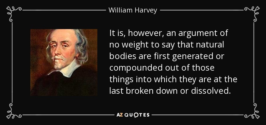 It is, however, an argument of no weight to say that natural bodies are first generated or compounded out of those things into which they are at the last broken down or dissolved. - William Harvey