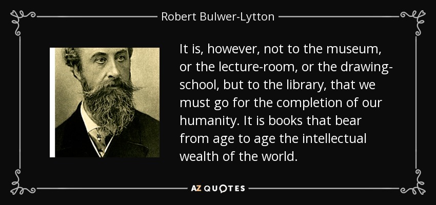 It is, however, not to the museum, or the lecture-room, or the drawing- school, but to the library, that we must go for the completion of our humanity. It is books that bear from age to age the intellectual wealth of the world. - Robert Bulwer-Lytton, 1st Earl of Lytton