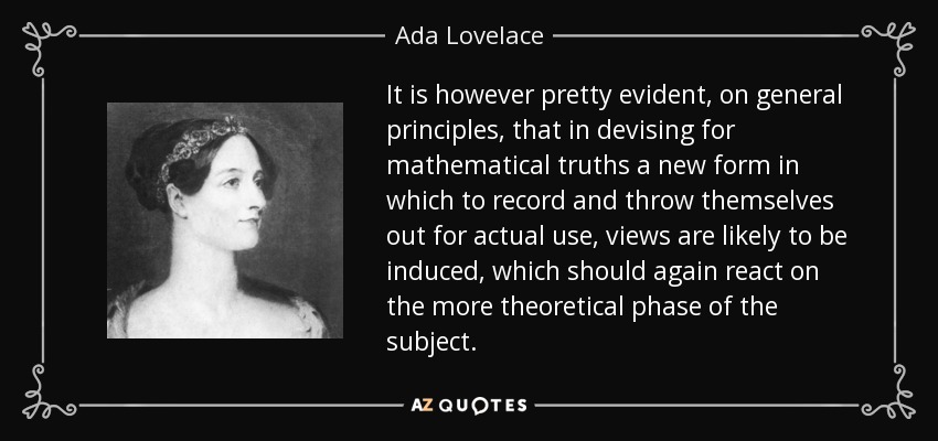 It is however pretty evident, on general principles, that in devising for mathematical truths a new form in which to record and throw themselves out for actual use, views are likely to be induced, which should again react on the more theoretical phase of the subject. - Ada Lovelace