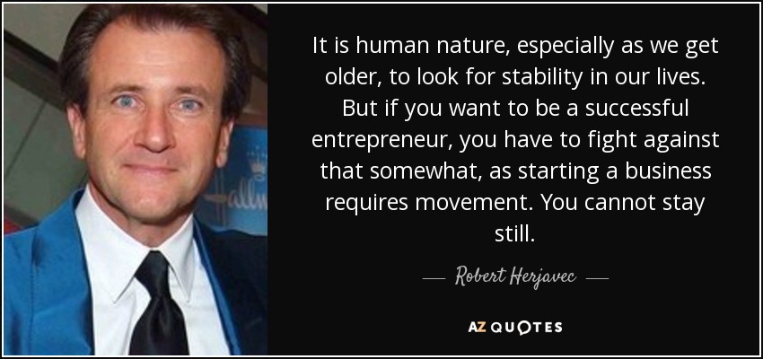 It is human nature, especially as we get older, to look for stability in our lives. But if you want to be a successful entrepreneur, you have to fight against that somewhat, as starting a business requires movement. You cannot stay still. - Robert Herjavec