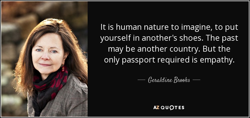 It is human nature to imagine, to put yourself in another's shoes. The past may be another country. But the only passport required is empathy. - Geraldine Brooks