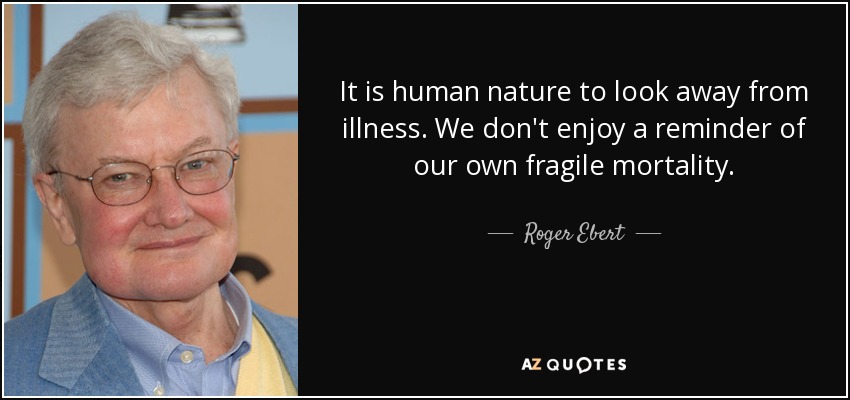 It is human nature to look away from illness. We don't enjoy a reminder of our own fragile mortality. - Roger Ebert