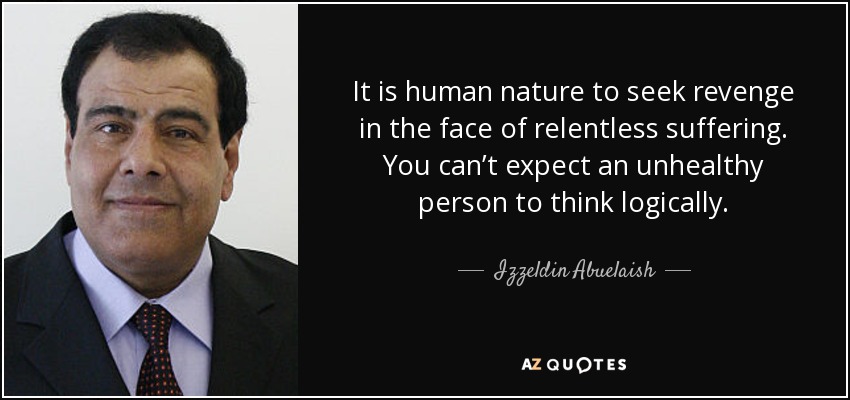 It is human nature to seek revenge in the face of relentless suffering. You can’t expect an unhealthy person to think logically. - Izzeldin Abuelaish