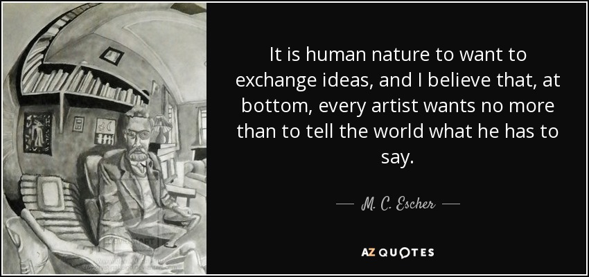 It is human nature to want to exchange ideas, and I believe that, at bottom, every artist wants no more than to tell the world what he has to say. - M. C. Escher