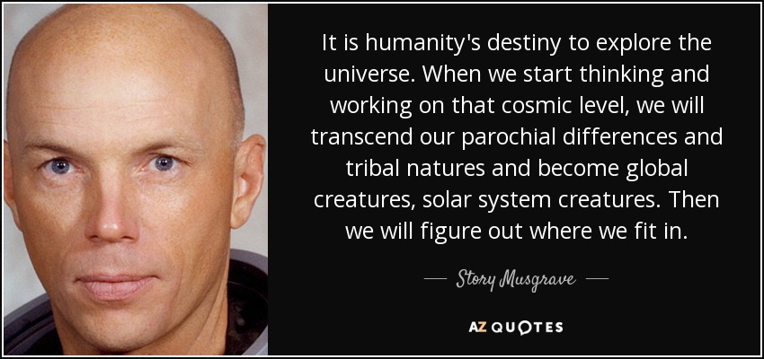 It is humanity's destiny to explore the universe. When we start thinking and working on that cosmic level, we will transcend our parochial differences and tribal natures and become global creatures, solar system creatures. Then we will figure out where we fit in. - Story Musgrave