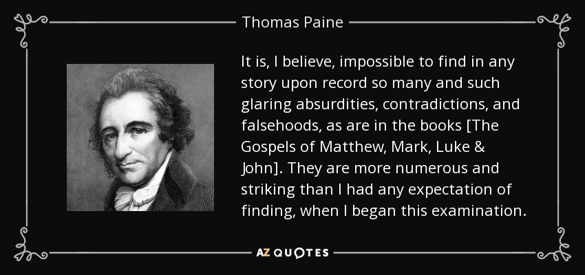 It is, I believe, impossible to find in any story upon record so many and such glaring absurdities, contradictions, and falsehoods, as are in the books [The Gospels of Matthew, Mark, Luke & John]. They are more numerous and striking than I had any expectation of finding, when I began this examination. - Thomas Paine