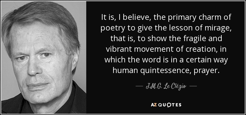 It is, I believe, the primary charm of poetry to give the lesson of mirage, that is, to show the fragile and vibrant movement of creation, in which the word is in a certain way human quintessence, prayer. - J.M.G. Le Clézio