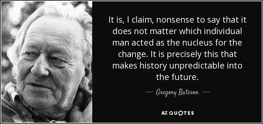It is, I claim, nonsense to say that it does not matter which individual man acted as the nucleus for the change. It is precisely this that makes history unpredictable into the future. - Gregory Bateson