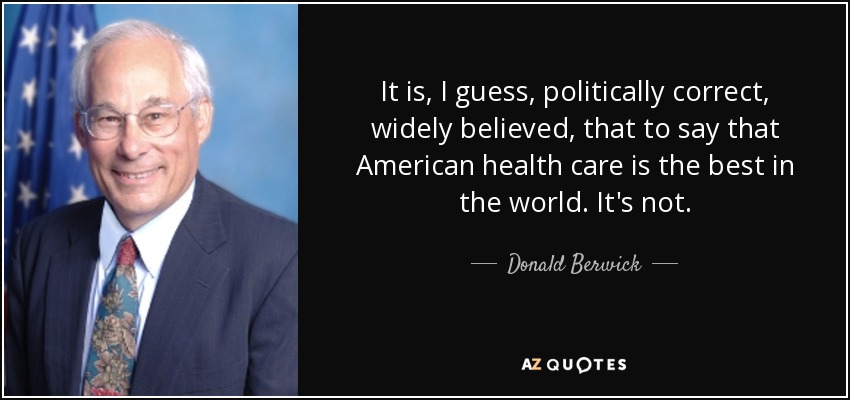 It is, I guess, politically correct, widely believed, that to say that American health care is the best in the world. It's not. - Donald Berwick