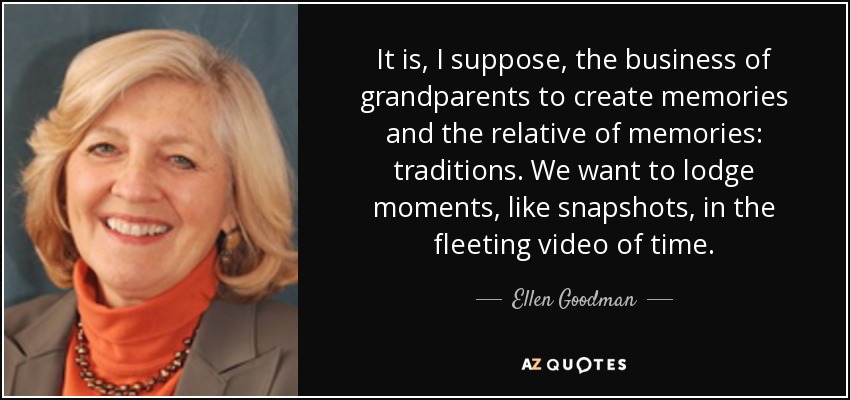 It is, I suppose, the business of grandparents to create memories and the relative of memories: traditions. We want to lodge moments, like snapshots, in the fleeting video of time. - Ellen Goodman