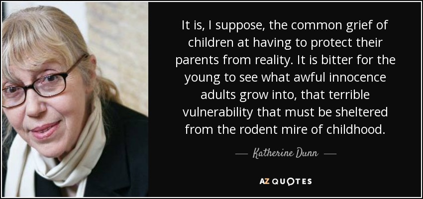 It is, I suppose, the common grief of children at having to protect their parents from reality. It is bitter for the young to see what awful innocence adults grow into, that terrible vulnerability that must be sheltered from the rodent mire of childhood. - Katherine Dunn