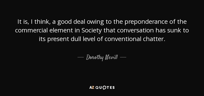 It is, I think, a good deal owing to the preponderance of the commercial element in Society that conversation has sunk to its present dull level of conventional chatter. - Dorothy Nevill