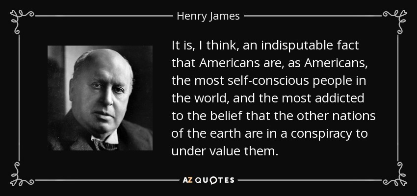 It is, I think, an indisputable fact that Americans are, as Americans, the most self-conscious people in the world, and the most addicted to the belief that the other nations of the earth are in a conspiracy to under value them. - Henry James