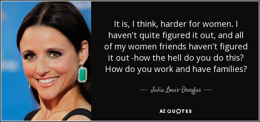 It is, I think, harder for women. I haven't quite figured it out, and all of my women friends haven't figured it out -how the hell do you do this? How do you work and have families? - Julia Louis-Dreyfus