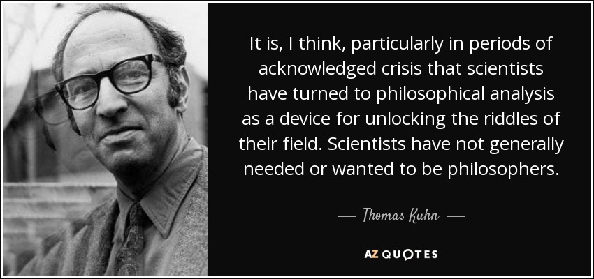 It is, I think, particularly in periods of acknowledged crisis that scientists have turned to philosophical analysis as a device for unlocking the riddles of their field. Scientists have not generally needed or wanted to be philosophers. - Thomas Kuhn