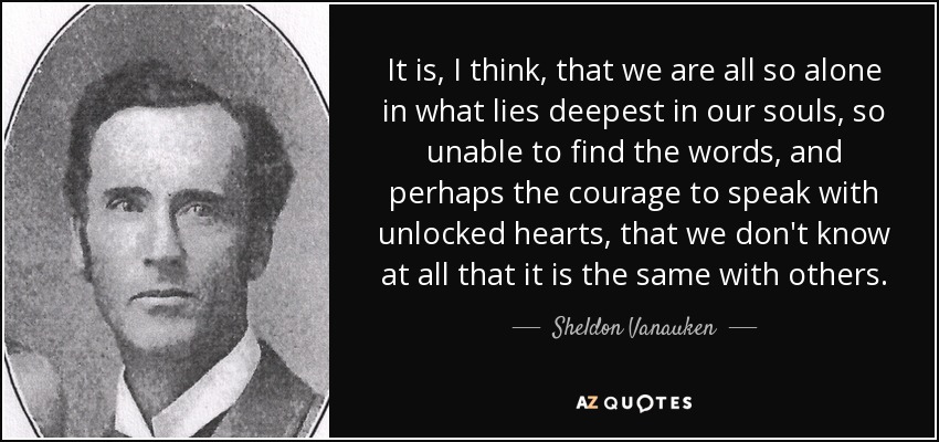 It is, I think, that we are all so alone in what lies deepest in our souls, so unable to find the words, and perhaps the courage to speak with unlocked hearts, that we don't know at all that it is the same with others. - Sheldon Vanauken