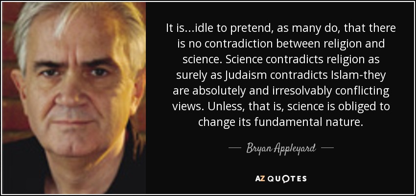It is...idle to pretend, as many do, that there is no contradiction between religion and science. Science contradicts religion as surely as Judaism contradicts Islam-they are absolutely and irresolvably conflicting views. Unless, that is, science is obliged to change its fundamental nature. - Bryan Appleyard