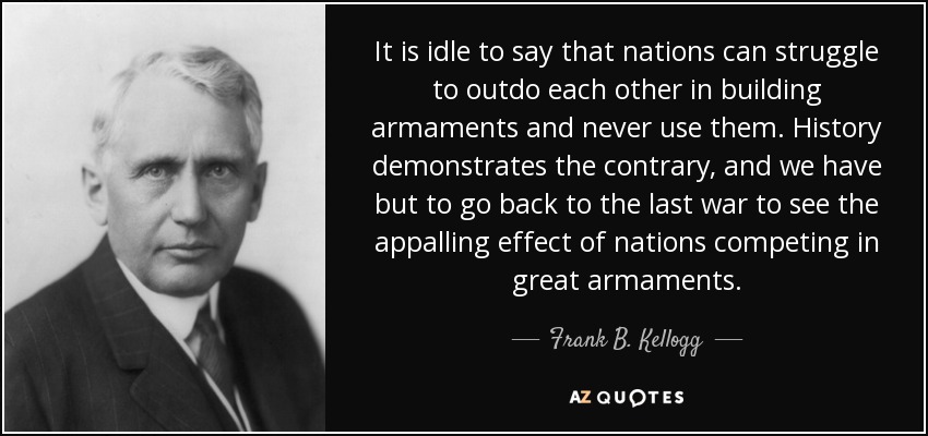 It is idle to say that nations can struggle to outdo each other in building armaments and never use them. History demonstrates the contrary, and we have but to go back to the last war to see the appalling effect of nations competing in great armaments. - Frank B. Kellogg