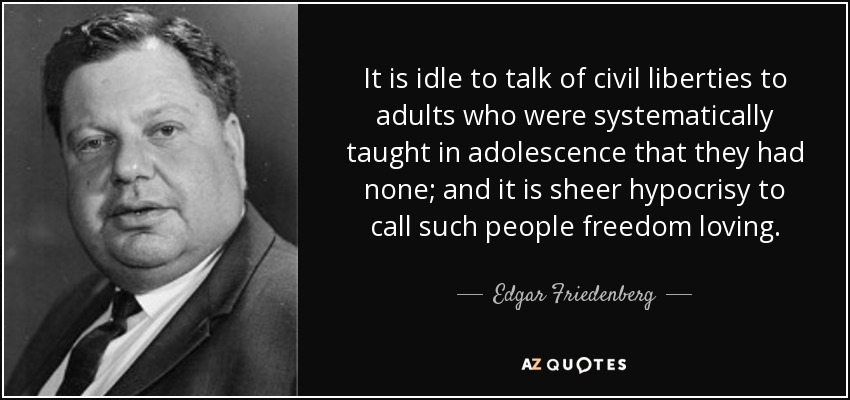 It is idle to talk of civil liberties to adults who were systematically taught in adolescence that they had none; and it is sheer hypocrisy to call such people freedom loving. - Edgar Friedenberg