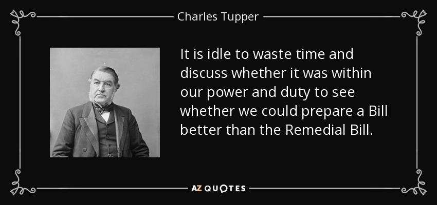 It is idle to waste time and discuss whether it was within our power and duty to see whether we could prepare a Bill better than the Remedial Bill. - Charles Tupper
