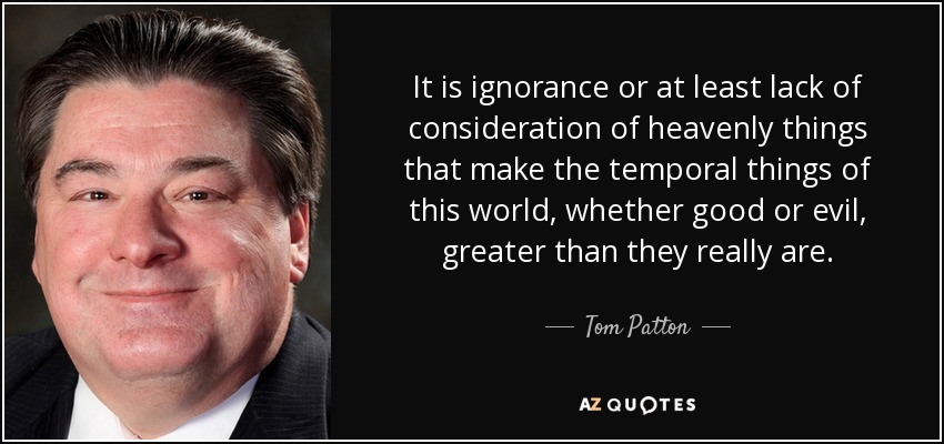 It is ignorance or at least lack of consideration of heavenly things that make the temporal things of this world, whether good or evil, greater than they really are. - Tom Patton