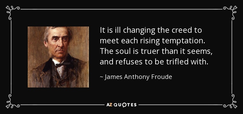 It is ill changing the creed to meet each rising temptation. The soul is truer than it seems, and refuses to be trifled with. - James Anthony Froude