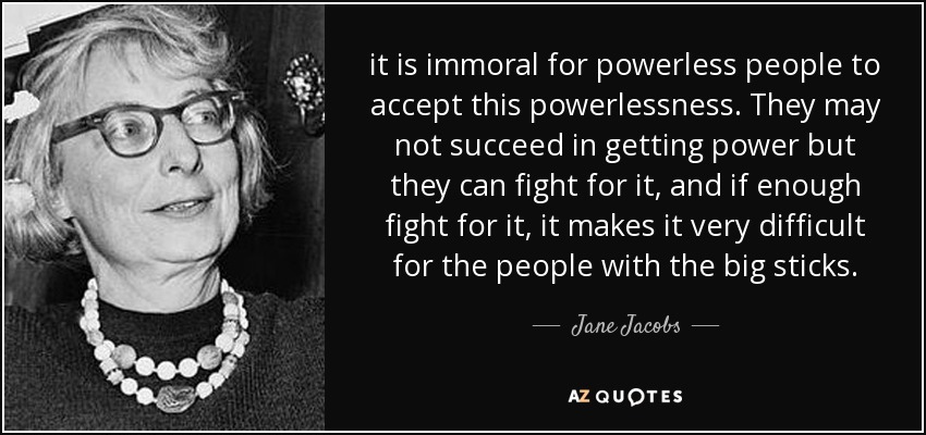 it is immoral for powerless people to accept this powerlessness. They may not succeed in getting power but they can fight for it, and if enough fight for it, it makes it very difficult for the people with the big sticks. - Jane Jacobs
