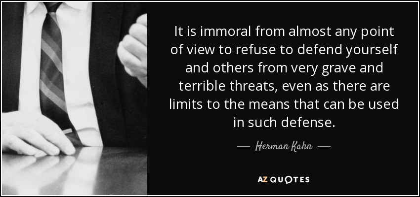 It is immoral from almost any point of view to refuse to defend yourself and others from very grave and terrible threats, even as there are limits to the means that can be used in such defense. - Herman Kahn